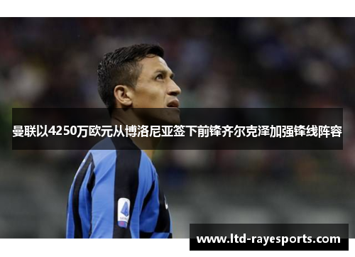 曼联以4250万欧元从博洛尼亚签下前锋齐尔克泽加强锋线阵容