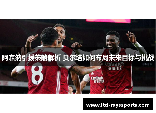 阿森纳引援策略解析 贝尔塔如何布局未来目标与挑战